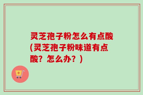 灵芝孢子粉怎么有点酸(灵芝孢子粉味道有点酸？怎么办？)