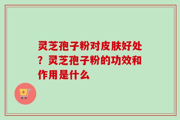 灵芝孢子粉对皮肤好处？灵芝孢子粉的功效和作用是什么