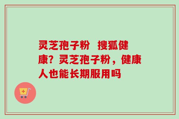 灵芝孢子粉  搜狐健康？灵芝孢子粉，健康人也能长期服用吗