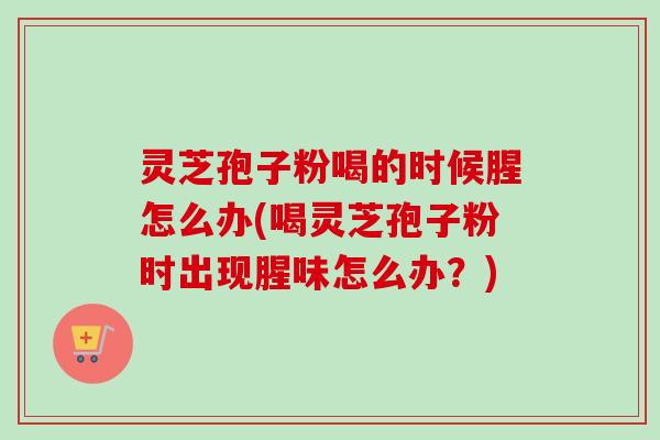 灵芝孢子粉喝的时候腥怎么办(喝灵芝孢子粉时出现腥味怎么办？)