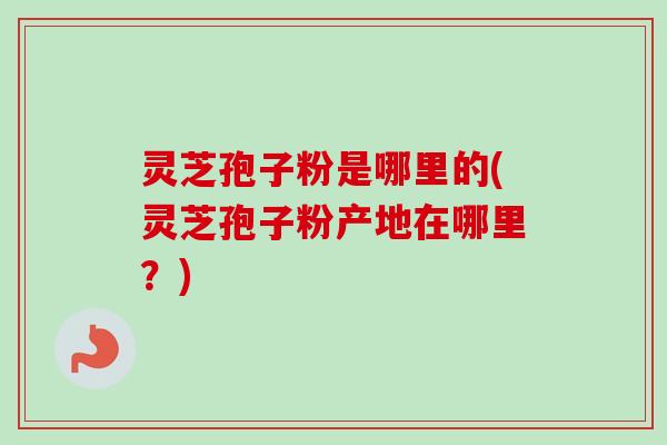 灵芝孢子粉是哪里的(灵芝孢子粉产地在哪里？)