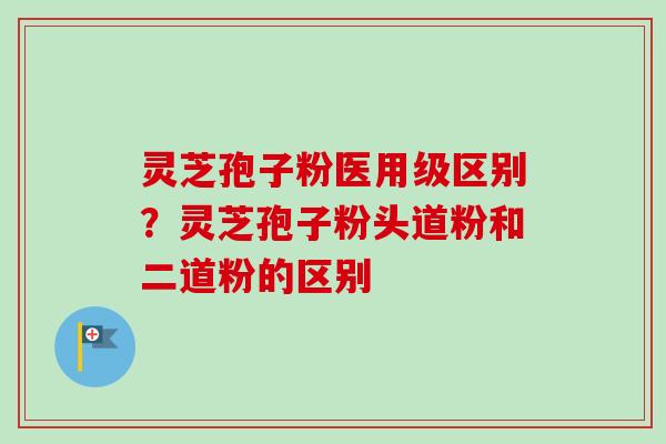灵芝孢子粉医用级区别？灵芝孢子粉头道粉和二道粉的区别