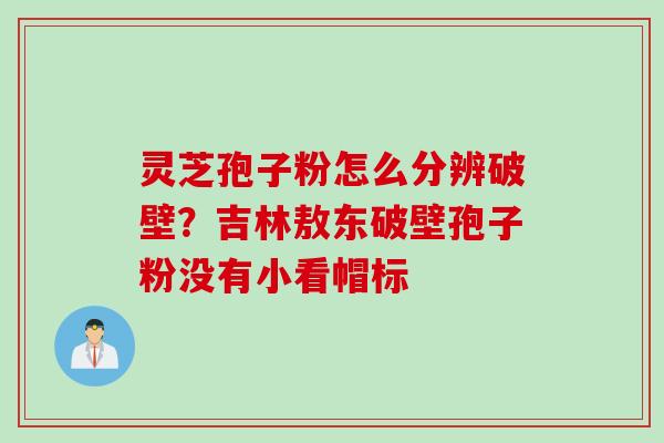 灵芝孢子粉怎么分辨破壁？吉林敖东破壁孢子粉没有小看帽标