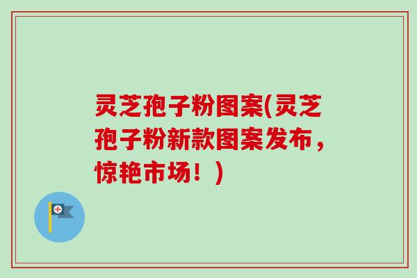 灵芝孢子粉图案(灵芝孢子粉新款图案发布，惊艳市场！)