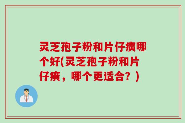 灵芝孢子粉和片仔癀哪个好(灵芝孢子粉和片仔癀，哪个更适合？)