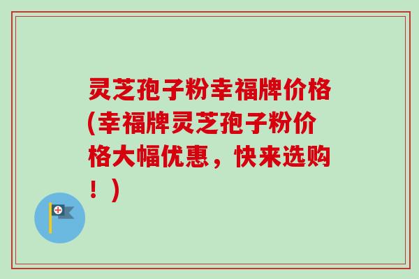 灵芝孢子粉幸福牌价格(幸福牌灵芝孢子粉价格大幅优惠，快来选购！)