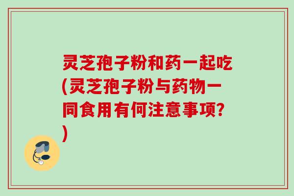 灵芝孢子粉和药一起吃(灵芝孢子粉与药物一同食用有何注意事项？)