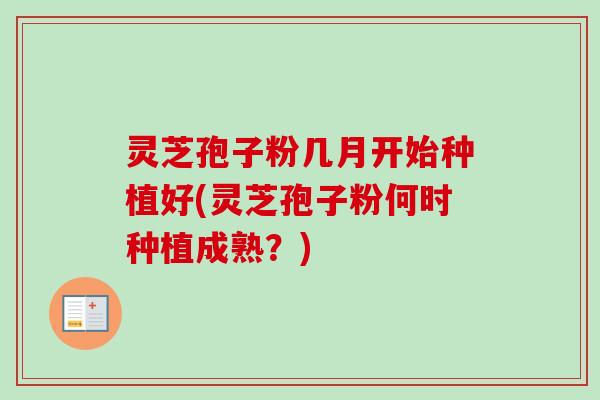 灵芝孢子粉几月开始种植好(灵芝孢子粉何时种植成熟？)