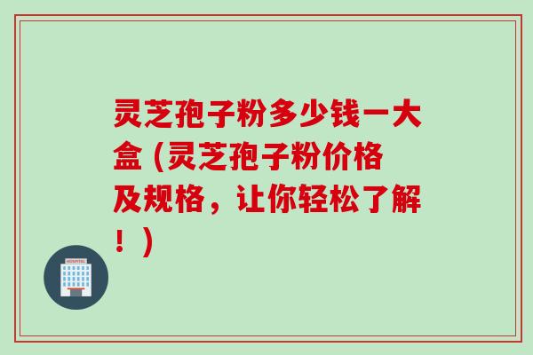 灵芝孢子粉多少钱一大盒 (灵芝孢子粉价格及规格，让你轻松了解！)