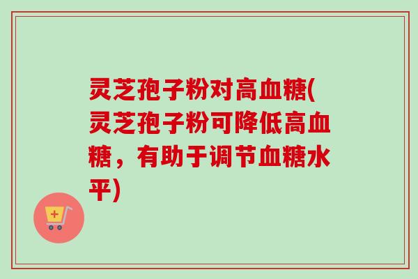 灵芝孢子粉对高血糖(灵芝孢子粉可降低高血糖，有助于调节血糖水平)