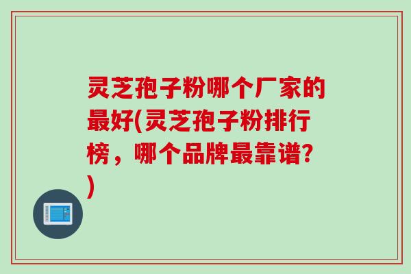 灵芝孢子粉哪个厂家的最好(灵芝孢子粉排行榜，哪个品牌最靠谱？)