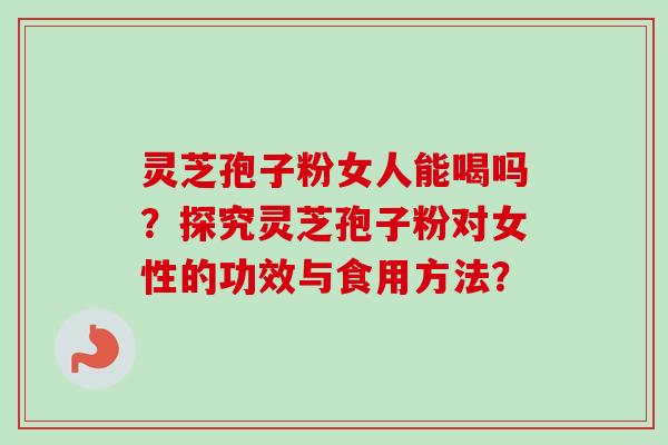 灵芝孢子粉女人能喝吗？探究灵芝孢子粉对女性的功效与食用方法？