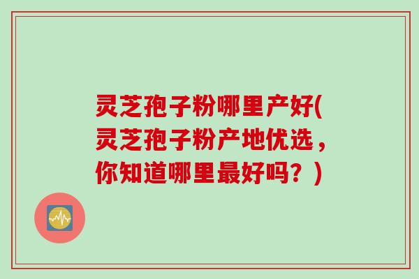 灵芝孢子粉哪里产好(灵芝孢子粉产地优选，你知道哪里最好吗？)