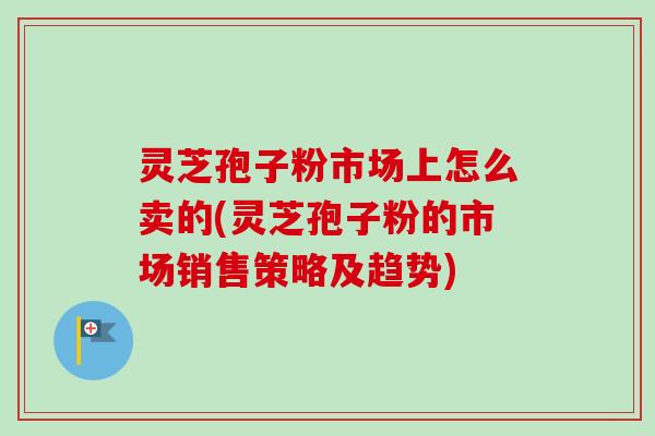 灵芝孢子粉市场上怎么卖的(灵芝孢子粉的市场销售策略及趋势) 灵芝孢子粉市场上怎么卖的(灵芝孢子粉的市场销售策略及趋势)