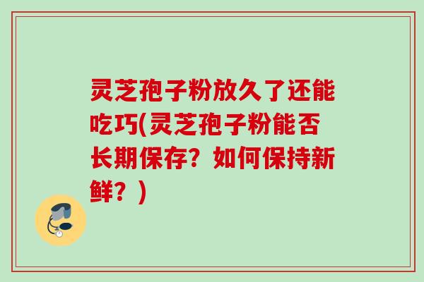 灵芝孢子粉放久了还能吃巧(灵芝孢子粉能否长期保存？如何保持新鲜？)