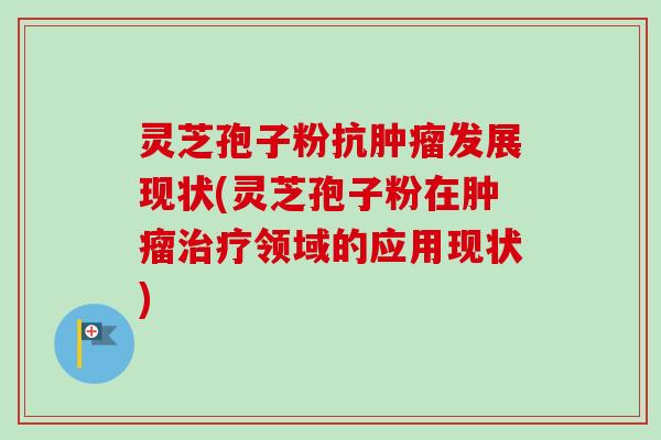灵芝孢子粉抗肿瘤发展现状(灵芝孢子粉在肿瘤治疗领域的应用现状)