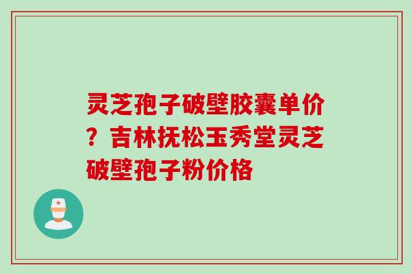 灵芝孢子破壁胶囊单价？吉林抚松玉秀堂灵芝破壁孢子粉价格