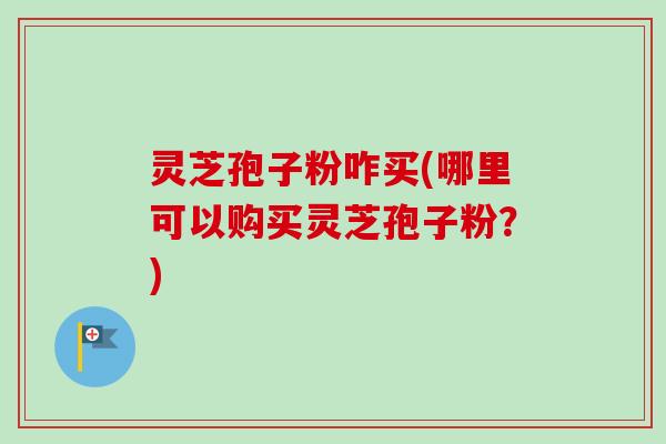 灵芝孢子粉咋买(哪里可以购买灵芝孢子粉？)