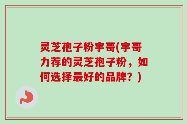 灵芝孢子粉宇哥(宇哥力荐的灵芝孢子粉，如何选择最好的品牌？)