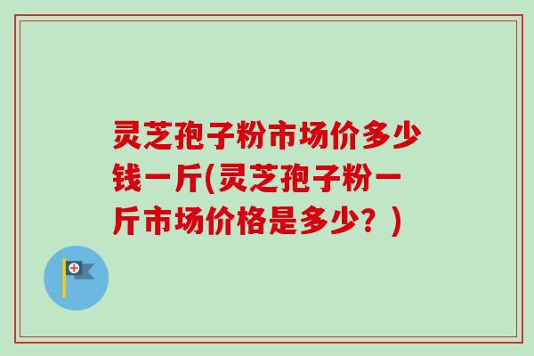 灵芝孢子粉市场价多少钱一斤(灵芝孢子粉一斤市场价格是多少？)
