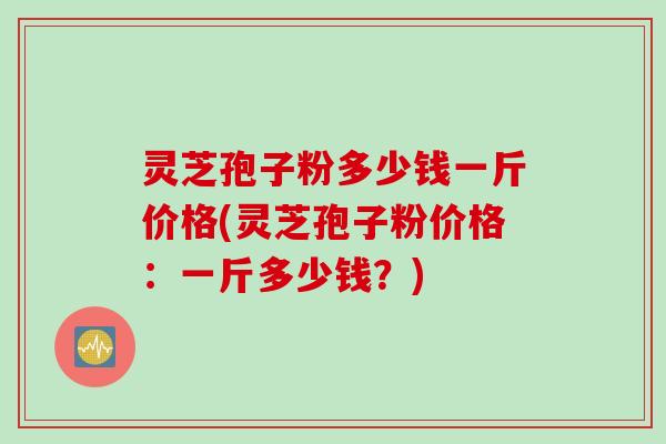 灵芝孢子粉多少钱一斤价格(灵芝孢子粉价格：一斤多少钱？)