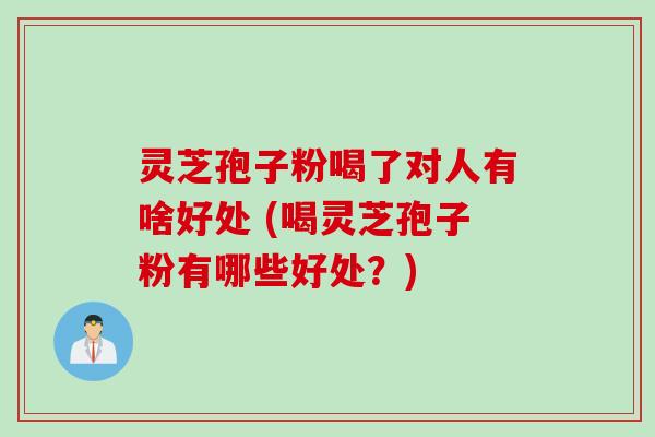 灵芝孢子粉喝了对人有啥好处 (喝灵芝孢子粉有哪些好处？)