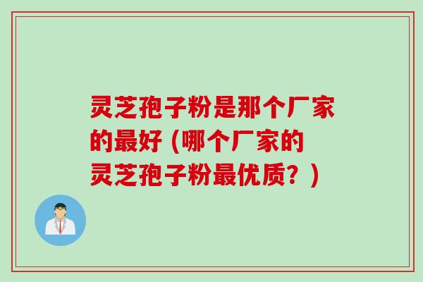 灵芝孢子粉是那个厂家的最好 (哪个厂家的灵芝孢子粉最优质？)