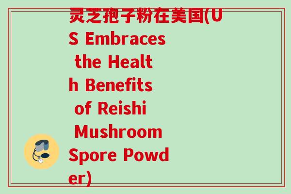 灵芝孢子粉在美国(US Embraces the Health Benefits of Reishi Mushroom Spore Powder)
