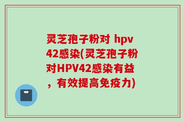 灵芝孢子粉对 hpv42感染(灵芝孢子粉对HPV42感染有益，有效提高免疫力)
