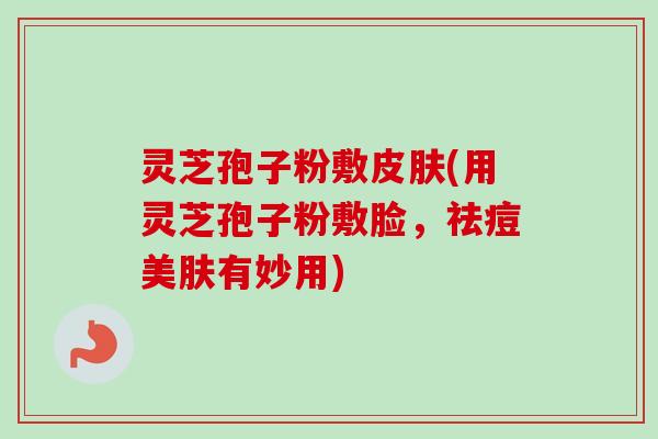 灵芝孢子粉敷皮肤(用灵芝孢子粉敷脸，祛痘美肤有妙用)