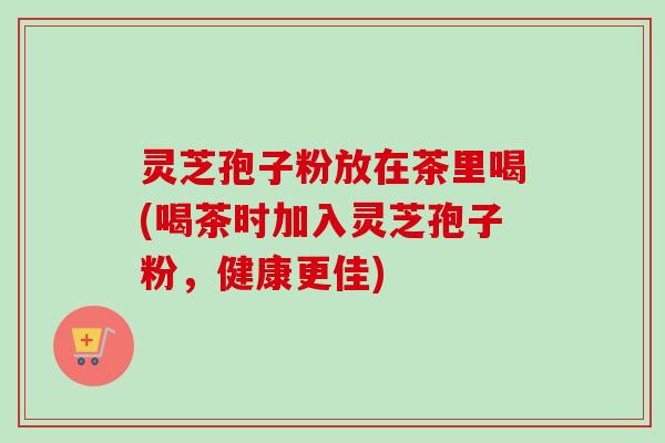 灵芝孢子粉放在茶里喝(喝茶时加入灵芝孢子粉，健康更佳)