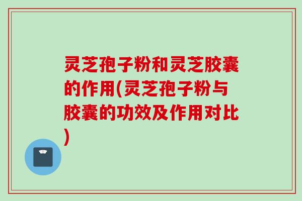 灵芝孢子粉和灵芝胶囊的作用(灵芝孢子粉与胶囊的功效及作用对比)