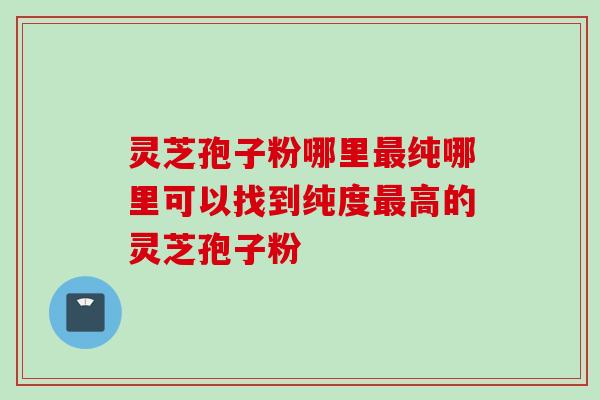 灵芝孢子粉哪里最纯哪里可以找到纯度最高的灵芝孢子粉