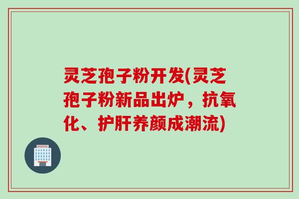 灵芝孢子粉开发(灵芝孢子粉新品出炉，抗氧化、护肝养颜成潮流)