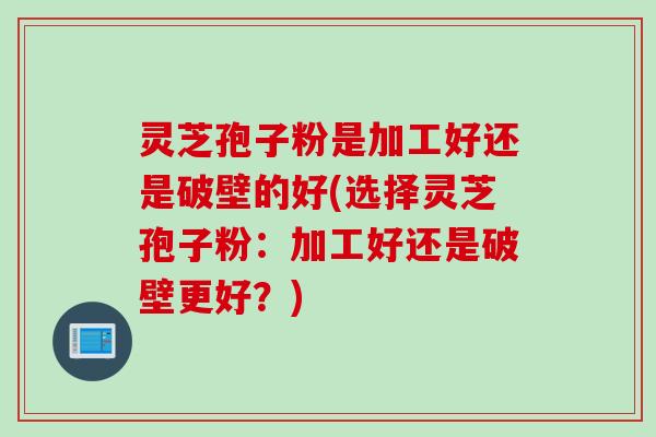 灵芝孢子粉是加工好还是破壁的好(选择灵芝孢子粉：加工好还是破壁更好？)