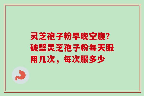 灵芝孢子粉早晚空腹?破壁灵芝孢子粉每天服用几次,每次服多少 灵芝孢子粉早晚空腹?破壁灵芝孢子粉每天服用几次,每次服多少
