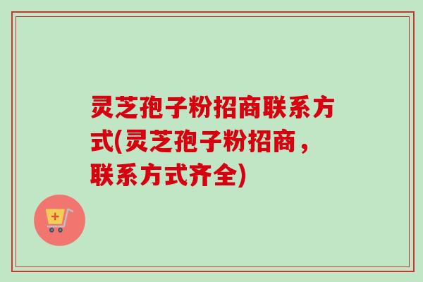 灵芝孢子粉招商联系方式(灵芝孢子粉招商，联系方式齐全)