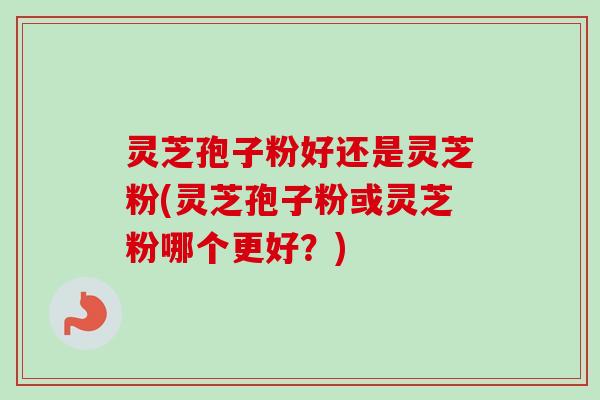 灵芝孢子粉好还是灵芝粉(灵芝孢子粉或灵芝粉哪个更好？)