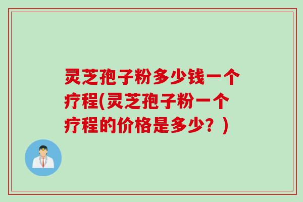 灵芝孢子粉多少钱一个疗程(灵芝孢子粉一个疗程的价格是多少？)