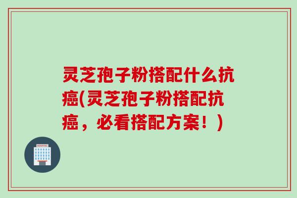 灵芝孢子粉搭配什么抗癌(灵芝孢子粉搭配抗癌，必看搭配方案！)