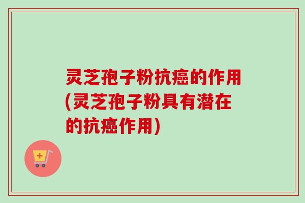 灵芝孢子粉抗癌的作用(灵芝孢子粉具有潜在的抗癌作用)
