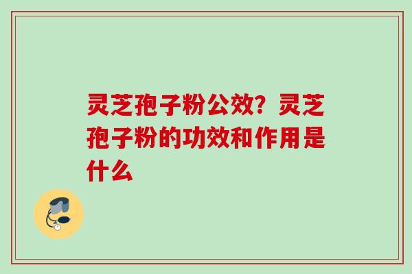 灵芝孢子粉公效？灵芝孢子粉的功效和作用是什么