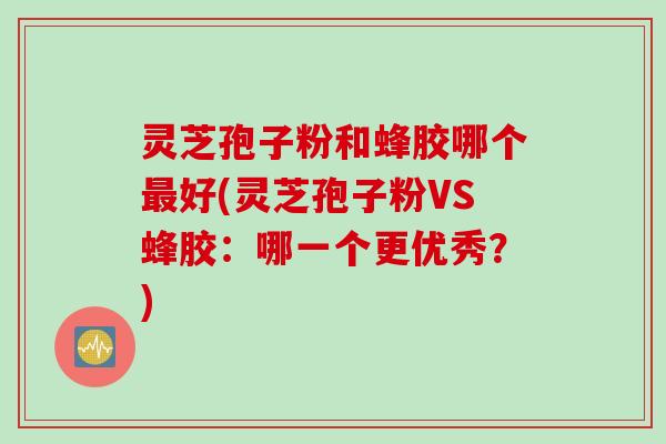 灵芝孢子粉和蜂胶哪个最好(灵芝孢子粉VS蜂胶：哪一个更优秀？)