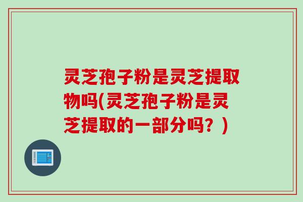 灵芝孢子粉是灵芝提取物吗(灵芝孢子粉是灵芝提取的一部分吗？)