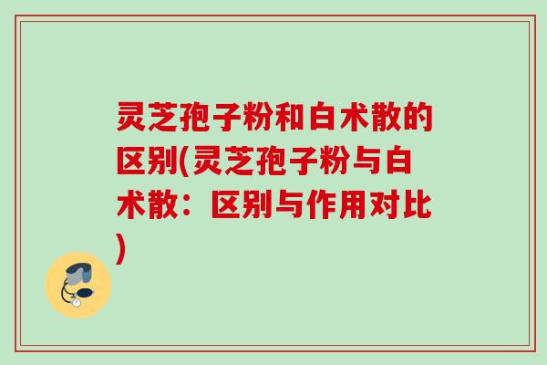 灵芝孢子粉和白术散的区别(灵芝孢子粉与白术散：区别与作用对比)