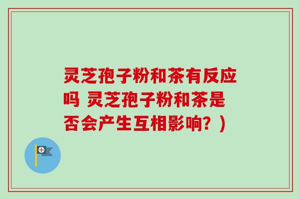 灵芝孢子粉和茶有反应吗 灵芝孢子粉和茶是否会产生互相影响？)
