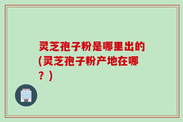 灵芝孢子粉是哪里出的(灵芝孢子粉产地在哪?) 灵芝孢子粉是哪里出的(灵芝孢子粉产地在哪?)
