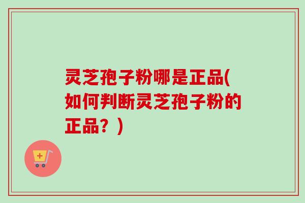 灵芝孢子粉哪是正品(如何判断灵芝孢子粉的正品？)