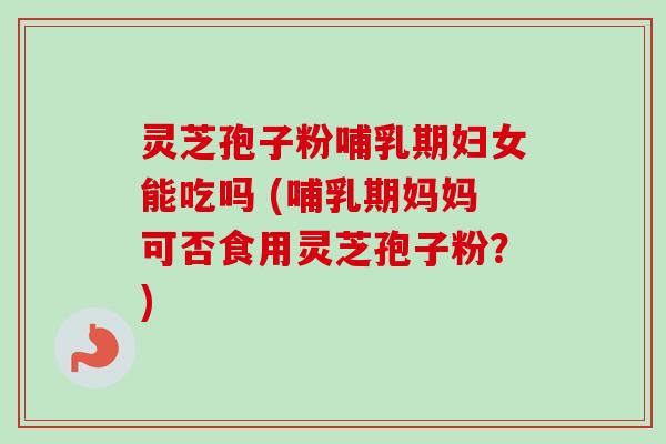 灵芝孢子粉哺乳期妇女能吃吗 (哺乳期妈妈可否食用灵芝孢子粉？)