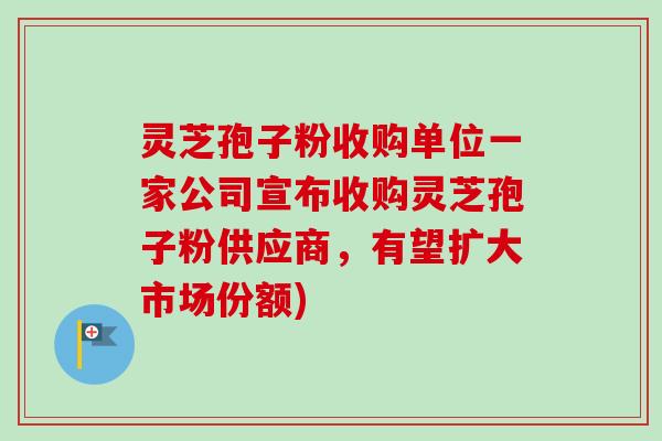 灵芝孢子粉收购单位一家公司宣布收购灵芝孢子粉供应商，有望扩大市场份额)